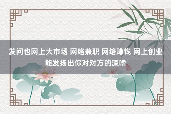 发问也网上大市场 网络兼职 网络赚钱 网上创业能发扬出你对对方的深嗜