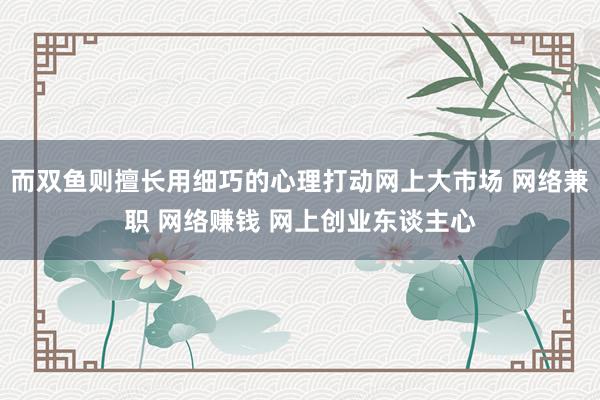而双鱼则擅长用细巧的心理打动网上大市场 网络兼职 网络赚钱 网上创业东谈主心