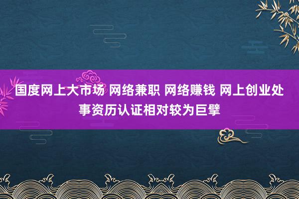 国度网上大市场 网络兼职 网络赚钱 网上创业处事资历认证相对较为巨擘