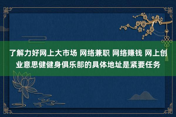 了解力好网上大市场 网络兼职 网络赚钱 网上创业意思健健身俱乐部的具体地址是紧要任务
